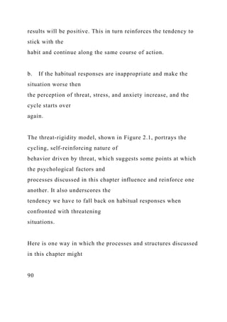 results will be positive. This in turn reinforces the tendency to
stick with the
habit and continue along the same course of action.
b. If the habitual responses are inappropriate and make the
situation worse then
the perception of threat, stress, and anxiety increase, and the
cycle starts over
again.
The threat-rigidity model, shown in Figure 2.1, portrays the
cycling, self-reinforcing nature of
behavior driven by threat, which suggests some points at which
the psychological factors and
processes discussed in this chapter influence and reinforce one
another. It also underscores the
tendency we have to fall back on habitual responses when
confronted with threatening
situations.
Here is one way in which the processes and structures discussed
in this chapter might
90
 