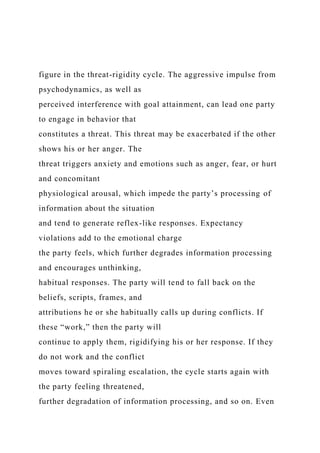figure in the threat-rigidity cycle. The aggressive impulse from
psychodynamics, as well as
perceived interference with goal attainment, can lead one party
to engage in behavior that
constitutes a threat. This threat may be exacerbated if the other
shows his or her anger. The
threat triggers anxiety and emotions such as anger, fear, or hurt
and concomitant
physiological arousal, which impede the party’s processing of
information about the situation
and tend to generate reflex-like responses. Expectancy
violations add to the emotional charge
the party feels, which further degrades information processing
and encourages unthinking,
habitual responses. The party will tend to fall back on the
beliefs, scripts, frames, and
attributions he or she habitually calls up during conflicts. If
these “work,” then the party will
continue to apply them, rigidifying his or her response. If they
do not work and the conflict
moves toward spiraling escalation, the cycle starts again with
the party feeling threatened,
further degradation of information processing, and so on. Even
 