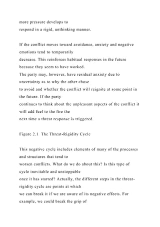 more pressure develops to
respond in a rigid, unthinking manner.
If the conflict moves toward avoidance, anxiety and negative
emotions tend to temporarily
decrease. This reinforces habitual responses in the future
because they seem to have worked.
The party may, however, have residual anxiety due to
uncertainty as to why the other chose
to avoid and whether the conflict will reignite at some point in
the future. If the party
continues to think about the unpleasant aspects of the conflict it
will add fuel to the fire the
next time a threat response is triggered.
Figure 2.1 The Threat-Rigidity Cycle
This negative cycle includes elements of many of the processes
and structures that tend to
worsen conflicts. What do we do about this? Is this type of
cycle inevitable and unstoppable
once it has started? Actually, the different steps in the threat-
rigidity cycle are points at which
we can break it if we are aware of its negative effects. For
example, we could break the grip of
 