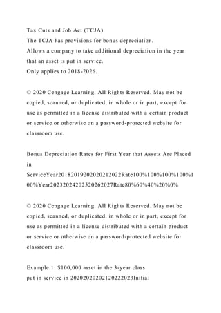 Tax Cuts and Job Act (TCJA)
The TCJA has provisions for bonus depreciation.
Allows a company to take additional depreciation in the year
that an asset is put in service.
Only applies to 2018-2026.
© 2020 Cengage Learning. All Rights Reserved. May not be
copied, scanned, or duplicated, in whole or in part, except for
use as permitted in a license distributed with a certain product
or service or otherwise on a password-protected website for
classroom use.
Bonus Depreciation Rates for First Year that Assets Are Placed
in
ServiceYear20182019202020212022Rate100%100%100%100%1
00%Year20232024202520262027Rate80%60%40%20%0%
© 2020 Cengage Learning. All Rights Reserved. May not be
copied, scanned, or duplicated, in whole or in part, except for
use as permitted in a license distributed with a certain product
or service or otherwise on a password-protected website for
classroom use.
Example 1: $100,000 asset in the 3-year class
put in service in 20202020202120222023Initial
 