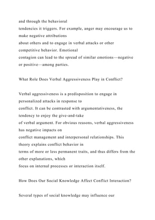 and through the behavioral
tendencies it triggers. For example, anger may encourage us to
make negative attributions
about others and to engage in verbal attacks or other
competitive behavior. Emotional
contagion can lead to the spread of similar emotions—negative
or positive—among parties.
What Role Does Verbal Aggressiveness Play in Conflict?
Verbal aggressiveness is a predisposition to engage in
personalized attacks in response to
conflict. It can be contrasted with argumentativeness, the
tendency to enjoy the give-and-take
of verbal argument. For obvious reasons, verbal aggressiveness
has negative impacts on
conflict management and interpersonal relationships. This
theory explains conflict behavior in
terms of more or less permanent traits, and thus differs from the
other explanations, which
focus on internal processes or interaction itself.
How Does Our Social Knowledge Affect Conflict Interaction?
Several types of social knowledge may influence our
 
