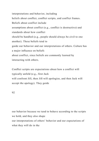 interpretations and behavior, including
beliefs about conflict, conflict scripts, and conflict frames.
Beliefs about conflict include
assumptions about conflict (e.g., conflict is destructive) and
standards about how conflict
should be handled (e.g., people should always be civil to one
another). These beliefs tend to
guide our behavior and our interpretations of others. Culture has
a major influence on beliefs
about conflict, since beliefs are commonly learned by
interacting with others.
Conflict scripts are expectations about how a conflict will
typically unfold (e.g., first Jack
will confront Jill, then Jill will apologize, and then Jack will
accept the apology). They guide
92
our behavior because we tend to behave according to the scripts
we hold, and they also shape
our interpretations of others’ behavior and our expectations of
what they will do in the
 