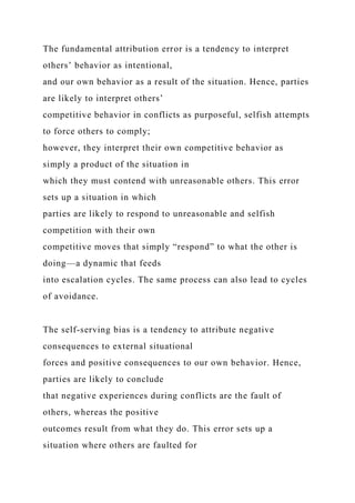The fundamental attribution error is a tendency to interpret
others’ behavior as intentional,
and our own behavior as a result of the situation. Hence, parties
are likely to interpret others’
competitive behavior in conflicts as purposeful, selfish attempts
to force others to comply;
however, they interpret their own competitive behavior as
simply a product of the situation in
which they must contend with unreasonable others. This error
sets up a situation in which
parties are likely to respond to unreasonable and selfish
competition with their own
competitive moves that simply “respond” to what the other is
doing—a dynamic that feeds
into escalation cycles. The same process can also lead to cycles
of avoidance.
The self-serving bias is a tendency to attribute negative
consequences to external situational
forces and positive consequences to our own behavior. Hence,
parties are likely to conclude
that negative experiences during conflicts are the fault of
others, whereas the positive
outcomes result from what they do. This error sets up a
situation where others are faulted for
 
