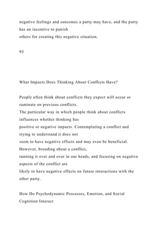 negative feelings and outcomes a party may have, and the party
has an incentive to punish
others for creating this negative situation.
93
What Impacts Does Thinking About Conflicts Have?
People often think about conflicts they expect will occur or
ruminate on previous conflicts.
The particular way in which people think about conflicts
influences whether thinking has
positive or negative impacts. Contemplating a conflict and
trying to understand it does not
seem to have negative effects and may even be beneficial.
However, brooding about a conflict,
running it over and over in our heads, and focusing on negative
aspects of the conflict are
likely to have negative effects on future interactions with the
other party.
How Do Psychodynamic Processes, Emotion, and Social
Cognition Interact
 