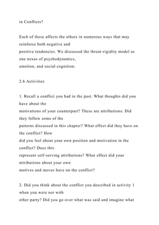 in Conflicts?
Each of these affects the others in numerous ways that may
reinforce both negative and
positive tendencies. We discussed the threat-rigidity model as
one nexus of psychodynamics,
emotion, and social cognition.
2.6 Activities
1. Recall a conflict you had in the past. What thoughts did you
have about the
motivations of your counterpart? These are attributions: Did
they follow some of the
patterns discussed in this chapter? What effect did they have on
the conflict? How
did you feel about your own position and motivation in the
conflict? Does this
represent self-serving attributions? What effect did your
attributions about your own
motives and moves have on the conflict?
2. Did you think about the conflict you described in activity 1
when you were not with
other party? Did you go over what was said and imagine what
 