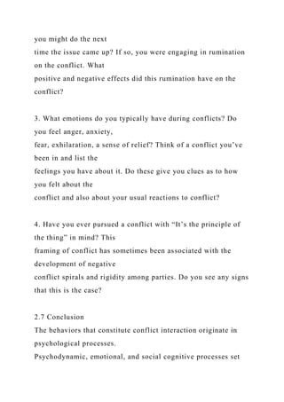you might do the next
time the issue came up? If so, you were engaging in rumination
on the conflict. What
positive and negative effects did this rumination have on the
conflict?
3. What emotions do you typically have during conflicts? Do
you feel anger, anxiety,
fear, exhilaration, a sense of relief? Think of a conflict you’ve
been in and list the
feelings you have about it. Do these give you clues as to how
you felt about the
conflict and also about your usual reactions to conflict?
4. Have you ever pursued a conflict with “It’s the principle of
the thing” in mind? This
framing of conflict has sometimes been associated with the
development of negative
conflict spirals and rigidity among parties. Do you see any signs
that this is the case?
2.7 Conclusion
The behaviors that constitute conflict interaction originate in
psychological processes.
Psychodynamic, emotional, and social cognitive processes set
 