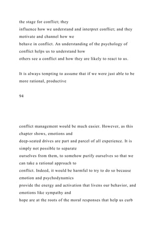 the stage for conflict; they
influence how we understand and interpret conflict; and they
motivate and channel how we
behave in conflict. An understanding of the psychology of
conflict helps us to understand how
others see a conflict and how they are likely to react to us.
It is always tempting to assume that if we were just able to be
more rational, productive
94
conflict management would be much easier. However, as this
chapter shows, emotions and
deep-seated drives are part and parcel of all experience. It is
simply not possible to separate
ourselves from them, to somehow purify ourselves so that we
can take a rational approach to
conflict. Indeed, it would be harmful to try to do so because
emotion and psychodynamics
provide the energy and activation that livens our behavior, and
emotions like sympathy and
hope are at the roots of the moral responses that help us curb
 