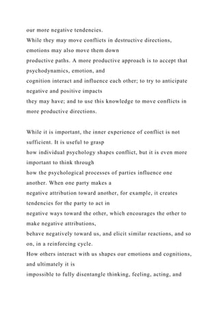 our more negative tendencies.
While they may move conflicts in destructive directions,
emotions may also move them down
productive paths. A more productive approach is to accept that
psychodynamics, emotion, and
cognition interact and influence each other; to try to anticipate
negative and positive impacts
they may have; and to use this knowledge to move conflicts in
more productive directions.
While it is important, the inner experience of conflict is not
sufficient. It is useful to grasp
how individual psychology shapes conflict, but it is even more
important to think through
how the psychological processes of parties influence one
another. When one party makes a
negative attribution toward another, for example, it creates
tendencies for the party to act in
negative ways toward the other, which encourages the other to
make negative attributions,
behave negatively toward us, and elicit similar reactions, and so
on, in a reinforcing cycle.
How others interact with us shapes our emotions and cognitions,
and ultimately it is
impossible to fully disentangle thinking, feeling, acting, and
 