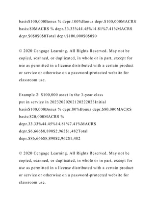 basis$100,000Bonus % depr.100%Bonus depr.$100,000MACRS
basis:$0MACRS % depr.33.33%44.45%14.81%7.41%MACRS
depr.$0$0$0$0Total depr.$100,000$0$0$0
© 2020 Cengage Learning. All Rights Reserved. May not be
copied, scanned, or duplicated, in whole or in part, except for
use as permitted in a license distributed with a certain product
or service or otherwise on a password-protected website for
classroom use.
Example 2: $100,000 asset in the 3-year class
put in service in 20232020202120222023Initial
basis$100,000Bonus % depr.80%Bonus depr.$80,000MACRS
basis:$20,000MACRS %
depr.33.33%44.45%14.81%7.41%MACRS
depr.$6,666$8,890$2,962$1,482Total
depr.$86,666$8,890$2,962$1,482
© 2020 Cengage Learning. All Rights Reserved. May not be
copied, scanned, or duplicated, in whole or in part, except for
use as permitted in a license distributed with a certain product
or service or otherwise on a password-protected website for
classroom use.
 