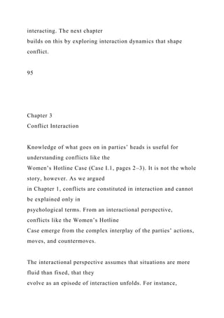 interacting. The next chapter
builds on this by exploring interaction dynamics that shape
conflict.
95
Chapter 3
Conflict Interaction
Knowledge of what goes on in parties’ heads is useful for
understanding conflicts like the
Women’s Hotline Case (Case I.1, pages 2–3). It is not the whole
story, however. As we argued
in Chapter 1, conflicts are constituted in interaction and cannot
be explained only in
psychological terms. From an interactional perspective,
conflicts like the Women’s Hotline
Case emerge from the complex interplay of the parties’ actions,
moves, and countermoves.
The interactional perspective assumes that situations are more
fluid than fixed, that they
evolve as an episode of interaction unfolds. For instance,
 