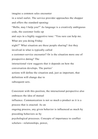imagine a common sales encounter
in a retail outlet. The service provider approaches the shopper
and offers the standard opening:
“Hello, may I help you?” As language is a creatively ambiguous
code, the customer looks up
and says in a highly suggestive tone: “You sure can help me.
What are you doing Friday
night?” What situation are these people sharing? Are they
involved in what is typically called
a customer-service encounter? Or is the situation more one of
prospective dating? The
interactional view suggests that it depends on how the
conversation develops. The parties’
actions will define the situation and, just as important, that
definition will change due to
subsequent acts.
Consistent with this position, the interactional perspective also
embraces the idea of mutual
influence. Communication is not so much a product as it is a
process that is enacted. As an
ongoing process, any given behavior is influenced as much by
preceding behaviors as by
psychological processes. Concepts of importance to conflict
scholars—relationships, power,
 