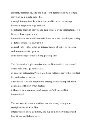 climate, dominance, and the like—are defined not by a single
move or by a single actor but
through interaction. In this sense, realities and meanings
between people emerge and are
negotiated through moves and responses during interactions. To
be sure, how a particular
interaction is accomplished will have an effect on the patterning
of future interactions, but the
general rule is that what an interaction is about—its purpose
and outcomes—is open to
continuous negotiation among participants.
The interactional perspective on conflict emphasizes several
questions: What patterns exist
in conflict interaction? How do these patterns move the conflict
in productive or destructive
directions? How do people use messages to accomplish their
goals in conflicts? What factors
influence how sequences of moves unfold in conflict
interaction?
The answers to these questions are not always simple or
straightforward. Conflict
interaction is quite complex, and we do not fully understand
how it works. Scholars are
 