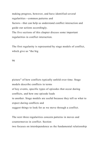 making progress, however, and have identified several
regularities—common patterns and
factors—that can help us understand conflict interaction and
guide our actions accordingly.
The five sections of this chapter discuss some important
regularities in conflict interaction.
The first regularity is represented by stage models of conflict,
which give us “the big
96
picture” of how conflicts typically unfold over time. Stage
models describe conflicts in terms
of key events, specific types of episodes that occur during
conflicts, and how one episode leads
to another. Stage models are useful because they tell us what to
expect during conflicts and
suggest things to look for as we move through a conflict.
The next three regularities concern patterns in moves and
countermoves in conflict. Section
two focuses on interdependence as the fundamental relationship
 