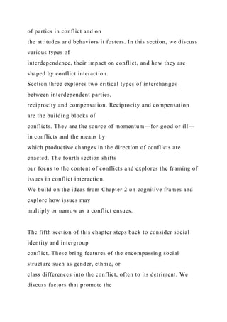 of parties in conflict and on
the attitudes and behaviors it fosters. In this section, we discuss
various types of
interdependence, their impact on conflict, and how they are
shaped by conflict interaction.
Section three explores two critical types of interchanges
between interdependent parties,
reciprocity and compensation. Reciprocity and compensation
are the building blocks of
conflicts. They are the source of momentum—for good or ill—
in conflicts and the means by
which productive changes in the direction of conflicts are
enacted. The fourth section shifts
our focus to the content of conflicts and explores the framing of
issues in conflict interaction.
We build on the ideas from Chapter 2 on cognitive frames and
explore how issues may
multiply or narrow as a conflict ensues.
The fifth section of this chapter steps back to consider social
identity and intergroup
conflict. These bring features of the encompassing social
structure such as gender, ethnic, or
class differences into the conflict, often to its detriment. We
discuss factors that promote the
 