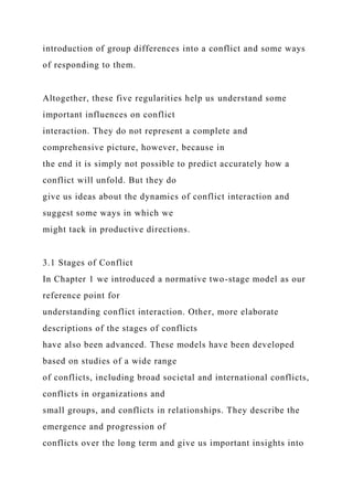 introduction of group differences into a conflict and some ways
of responding to them.
Altogether, these five regularities help us understand some
important influences on conflict
interaction. They do not represent a complete and
comprehensive picture, however, because in
the end it is simply not possible to predict accurately how a
conflict will unfold. But they do
give us ideas about the dynamics of conflict interaction and
suggest some ways in which we
might tack in productive directions.
3.1 Stages of Conflict
In Chapter 1 we introduced a normative two-stage model as our
reference point for
understanding conflict interaction. Other, more elaborate
descriptions of the stages of conflicts
have also been advanced. These models have been developed
based on studies of a wide range
of conflicts, including broad societal and international conflicts,
conflicts in organizations and
small groups, and conflicts in relationships. They describe the
emergence and progression of
conflicts over the long term and give us important insights into
 