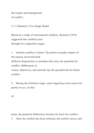 the origins and management
of conflict.
3.1.1 Rummel’s Five-Stage Model
Based on a study of international conflicts, Rummel (1976)
suggested that conflicts pass
through five sequential stages:
1. Initially conflict is latent: The parties (usually leaders of
the nations involved) hold
different dispositions or attitudes that carry the potential for
conflict. Differences in
values, objectives, and outlooks lay the groundwork for future
conflict.
2. During the initiation stage, some triggering event causes the
parties to act. At this
97
point, the potential differences become the basis for conflict.
3. After the conflict has been initiated, the conflict moves into
 