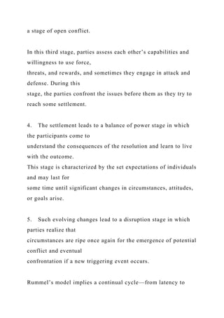 a stage of open conflict.
In this third stage, parties assess each other’s capabilities and
willingness to use force,
threats, and rewards, and sometimes they engage in attack and
defense. During this
stage, the parties confront the issues before them as they try to
reach some settlement.
4. The settlement leads to a balance of power stage in which
the participants come to
understand the consequences of the resolution and learn to live
with the outcome.
This stage is characterized by the set expectations of individuals
and may last for
some time until significant changes in circumstances, attitudes,
or goals arise.
5. Such evolving changes lead to a disruption stage in which
parties realize that
circumstances are ripe once again for the emergence of potential
conflict and eventual
confrontation if a new triggering event occurs.
Rummel’s model implies a continual cycle—from latency to
 