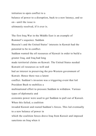 initiation to open conflict to a
balance of power to a disruption, back to a new latency, and so
on—until the issue is
ultimately resolved, if it ever is.
The first Iraq War in the Middle East is an example of
Rummel’s sequence. Saddam
Hussein’s and the United States’ interests in Kuwait had the
potential to be in conflict.
Saddam wanted the oil resources of Kuwait in order to build a
greater Iraq, and Iraq had long
made territorial claims on Kuwait. The United States needed
Kuwaiti oil resources as well and
had an interest in preserving the pro-Western government of
Kuwait. Hence there was a latent
conflict. Saddam’s invasion was a triggering event that led
President Bush to mobilize a
multinational effort to pressure Saddam to withdraw. Various
types of diplomatic and
economic power were used to get Saddam to pull out of Kuwait.
When this failed, a coalition
invaded Kuwait and routed Saddam’s forces. This led eventually
to a new balance of power in
which the coalition forces drove Iraq from Kuwait and imposed
sanctions on Iraq when it
 