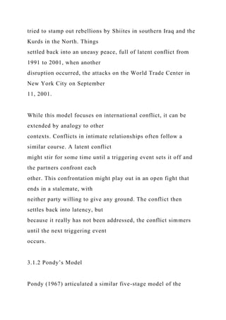 tried to stamp out rebellions by Shiites in southern Iraq and the
Kurds in the North. Things
settled back into an uneasy peace, full of latent conflict from
1991 to 2001, when another
disruption occurred, the attacks on the World Trade Center in
New York City on September
11, 2001.
While this model focuses on international conflict, it can be
extended by analogy to other
contexts. Conflicts in intimate relationships often follow a
similar course. A latent conflict
might stir for some time until a triggering event sets it off and
the partners confront each
other. This confrontation might play out in an open fight that
ends in a stalemate, with
neither party willing to give any ground. The conflict then
settles back into latency, but
because it really has not been addressed, the conflict simmers
until the next triggering event
occurs.
3.1.2 Pondy’s Model
Pondy (1967) articulated a similar five-stage model of the
 