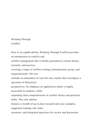 Working Through
Conflict
Now in its eighth edition, Working Through Conflict provides
an introduction to conflict and
conflict management that is firmly grounded in current theory,
research, and practice,
covering a range of conflict settings (interpersonal, group, and
organizational). The text
includes an abundance of real life case studies that encompass a
spectrum of theoretical
perspectives. Its emphasis on application makes it highly
accessible to students, while
expanding their comprehension of conflict theory and practical
skills. This new edition
features a wealth of up-to-date research and case examples,
suggested readings and video
resources, and integrated questions for review and discussion.
 