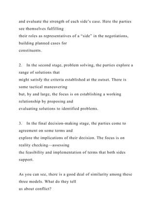 and evaluate the strength of each side’s case. Here the parties
see themselves fulfilling
their roles as representatives of a “side” in the negotiations,
building planned cases for
constituents.
2. In the second stage, problem solving, the parties explore a
range of solutions that
might satisfy the criteria established at the outset. There is
some tactical maneuvering
but, by and large, the focus is on establishing a working
relationship by proposing and
evaluating solutions to identified problems.
3. In the final decision-making stage, the parties come to
agreement on some terms and
explore the implications of their decision. The focus is on
reality checking—assessing
the feasibility and implementation of terms that both sides
support.
As you can see, there is a good deal of similarity among these
three models. What do they tell
us about conflict?
 