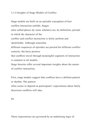 3.1.4 Insights of Stage Models of Conflict
Stage models are built on an episodic conception of how
conflict interaction unfolds. Stages
(also called phases by some scholars) are, by definition, periods
in which the character of the
conflict and conflict interaction is fairly uniform and
identifiable. Although somewhat
different sequences of episodes are posited for different conflict
contexts, the basic premise
that conflicts travel through meaningful segments of interaction
is common to all models.
Stage theories offer several important insights about the nature
of conflict interaction.
First, stage models suggest that conflicts have a definite pattern
or rhythm. The pattern
often seems to depend on participants’ expectations about likely
directions conflicts will take.
99
These expectations are governed by an underlying logic of
 