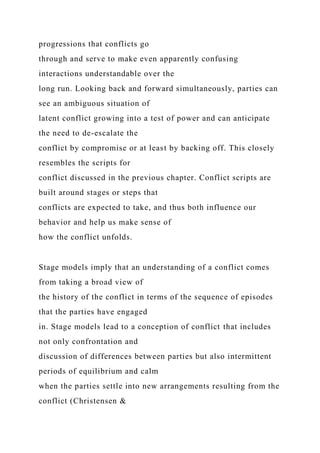 progressions that conflicts go
through and serve to make even apparently confusing
interactions understandable over the
long run. Looking back and forward simultaneously, parties can
see an ambiguous situation of
latent conflict growing into a test of power and can anticipate
the need to de-escalate the
conflict by compromise or at least by backing off. This closely
resembles the scripts for
conflict discussed in the previous chapter. Conflict scripts are
built around stages or steps that
conflicts are expected to take, and thus both influence our
behavior and help us make sense of
how the conflict unfolds.
Stage models imply that an understanding of a conflict comes
from taking a broad view of
the history of the conflict in terms of the sequence of episodes
that the parties have engaged
in. Stage models lead to a conception of conflict that includes
not only confrontation and
discussion of differences between parties but also intermittent
periods of equilibrium and calm
when the parties settle into new arrangements resulting from the
conflict (Christensen &
 