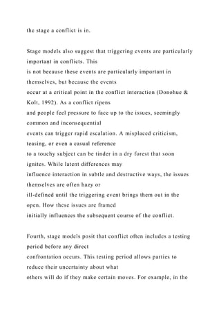 the stage a conflict is in.
Stage models also suggest that triggering events are particularly
important in conflicts. This
is not because these events are particularly important in
themselves, but because the events
occur at a critical point in the conflict interaction (Donohue &
Kolt, 1992). As a conflict ripens
and people feel pressure to face up to the issues, seemingly
common and inconsequential
events can trigger rapid escalation. A misplaced criticism,
teasing, or even a casual reference
to a touchy subject can be tinder in a dry forest that soon
ignites. While latent differences may
influence interaction in subtle and destructive ways, the issues
themselves are often hazy or
ill-defined until the triggering event brings them out in the
open. How these issues are framed
initially influences the subsequent course of the conflict.
Fourth, stage models posit that conflict often includes a testing
period before any direct
confrontation occurs. This testing period allows parties to
reduce their uncertainty about what
others will do if they make certain moves. For example, in the
 