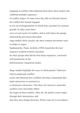 engaging in conflict often departed from these ideal models and
exhibited multiple sequences
of conflict stages. In some cases they did not directly discuss
the conflict but instead engaged
in low level disagreements in which they searched for common
ground. In other cases there
were several cycles of conflict, and in still others the groups
followed the previously described
stage models fairly closely; the most common deviations were
overlaps in stages.
Sambamurthy, Poole, & Kelly (1992) found that this last
sequence resulted in better outcomes
for their groups than did the first three sequences, consistent
with predictions in the
differentiation–integration model.
Stage models highlight the ways in which parties’ behaviors
tend to perpetuate conflict
cycles and illustrate how conflicts develop a momentum that
leads interaction in constructive
or destructive directions. This does not, however, mean that
conflicts must inevitably follow
the stages in these models. After all, the parties create stages
through their interactions, and
thus they may change direction. Parties may act in accordance
 