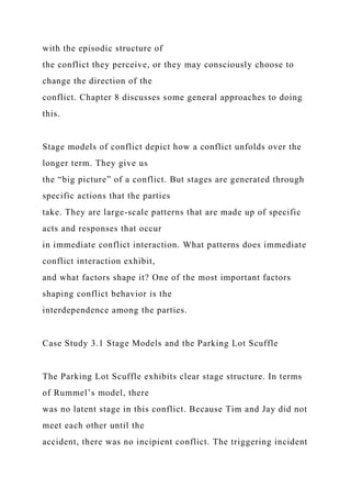 with the episodic structure of
the conflict they perceive, or they may consciously choose to
change the direction of the
conflict. Chapter 8 discusses some general approaches to doing
this.
Stage models of conflict depict how a conflict unfolds over the
longer term. They give us
the “big picture” of a conflict. But stages are generated through
specific actions that the parties
take. They are large-scale patterns that are made up of specific
acts and responses that occur
in immediate conflict interaction. What patterns does immediate
conflict interaction exhibit,
and what factors shape it? One of the most important factors
shaping conflict behavior is the
interdependence among the parties.
Case Study 3.1 Stage Models and the Parking Lot Scuffle
The Parking Lot Scuffle exhibits clear stage structure. In terms
of Rummel’s model, there
was no latent stage in this conflict. Because Tim and Jay did not
meet each other until the
accident, there was no incipient conflict. The triggering incident
 