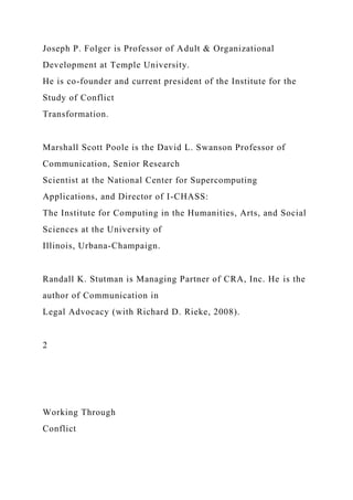 Joseph P. Folger is Professor of Adult & Organizational
Development at Temple University.
He is co-founder and current president of the Institute for the
Study of Conflict
Transformation.
Marshall Scott Poole is the David L. Swanson Professor of
Communication, Senior Research
Scientist at the National Center for Supercomputing
Applications, and Director of I-CHASS:
The Institute for Computing in the Humanities, Arts, and Social
Sciences at the University of
Illinois, Urbana-Champaign.
Randall K. Stutman is Managing Partner of CRA, Inc. He is the
author of Communication in
Legal Advocacy (with Richard D. Rieke, 2008).
2
Working Through
Conflict
 