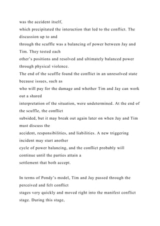 was the accident itself,
which precipitated the interaction that led to the conflict. The
discussion up to and
through the scuffle was a balancing of power between Jay and
Tim. They tested each
other’s positions and resolved and ultimately balanced power
through physical violence.
The end of the scuffle found the conflict in an unresolved state
because issues, such as
who will pay for the damage and whether Tim and Jay can work
out a shared
interpretation of the situation, were undetermined. At the end of
the scuffle, the conflict
subsided, but it may break out again later on when Jay and Tim
must discuss the
accident, responsibilities, and liabilities. A new triggering
incident may start another
cycle of power balancing, and the conflict probably will
continue until the parties attain a
settlement that both accept.
In terms of Pondy’s model, Tim and Jay passed through the
perceived and felt conflict
stages very quickly and moved right into the manifest conflict
stage. During this stage,
 
