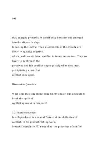 101
they engaged primarily in distributive behavior and emerged
into the aftermath stage
following the scuffle. Their assessments of the episode are
likely to be quite negative,
which could create latent conflict in future encounters. They are
likely to go through the
perceived and felt conflict stages quickly when they meet,
precipitating a manifest
conflict once again.
Discussion Question
What does the stage model suggest Jay and/or Tim could do to
break the cycle of
conflict apparent in this case?
3.2 Interdependence
Interdependence is a central feature of our definition of
conflict. In his groundbreaking work,
Morton Deutsch (1973) noted that “the processes of conflict
 