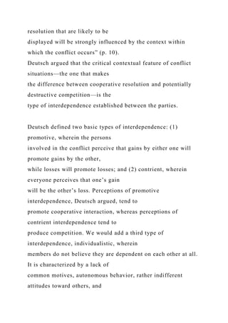 resolution that are likely to be
displayed will be strongly influenced by the context within
which the conflict occurs” (p. 10).
Deutsch argued that the critical contextual feature of conflict
situations—the one that makes
the difference between cooperative resolution and potentially
destructive competition—is the
type of interdependence established between the parties.
Deutsch defined two basic types of interdependence: (1)
promotive, wherein the persons
involved in the conflict perceive that gains by either one will
promote gains by the other,
while losses will promote losses; and (2) contrient, wherein
everyone perceives that one’s gain
will be the other’s loss. Perceptions of promotive
interdependence, Deutsch argued, tend to
promote cooperative interaction, whereas perceptions of
contrient interdependence tend to
produce competition. We would add a third type of
interdependence, individualistic, wherein
members do not believe they are dependent on each other at all.
It is characterized by a lack of
common motives, autonomous behavior, rather indifferent
attitudes toward others, and
 