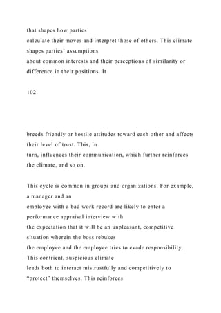 that shapes how parties
calculate their moves and interpret those of others. This climate
shapes parties’ assumptions
about common interests and their perceptions of similarity or
difference in their positions. It
102
breeds friendly or hostile attitudes toward each other and affects
their level of trust. This, in
turn, influences their communication, which further reinforces
the climate, and so on.
This cycle is common in groups and organizations. For example,
a manager and an
employee with a bad work record are likely to enter a
performance appraisal interview with
the expectation that it will be an unpleasant, competitive
situation wherein the boss rebukes
the employee and the employee tries to evade responsibility.
This contrient, suspicious climate
leads both to interact mistrustfully and competitively to
“protect” themselves. This reinforces
 