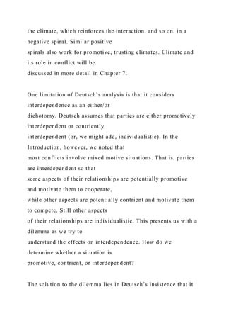 the climate, which reinforces the interaction, and so on, in a
negative spiral. Similar positive
spirals also work for promotive, trusting climates. Climate and
its role in conflict will be
discussed in more detail in Chapter 7.
One limitation of Deutsch’s analysis is that it considers
interdependence as an either/or
dichotomy. Deutsch assumes that parties are either promotively
interdependent or contriently
interdependent (or, we might add, individualistic). In the
Introduction, however, we noted that
most conflicts involve mixed motive situations. That is, parties
are interdependent so that
some aspects of their relationships are potentially promotive
and motivate them to cooperate,
while other aspects are potentially contrient and motivate them
to compete. Still other aspects
of their relationships are individualistic. This presents us with a
dilemma as we try to
understand the effects on interdependence. How do we
determine whether a situation is
promotive, contrient, or interdependent?
The solution to the dilemma lies in Deutsch’s insistence that it
 