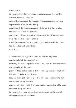 is not actual
interdependence but perceived interdependence that guides
conflict behavior. Deutsch
originally discovered the impact of interdependence through
experiments in which he directly
manipulated the interdependence of the parties. But he also
realized that it was the parties’
perceptions of interdependence that made the difference; this
would be the key in situations in
which interdependence was not as clear as it was in the lab—
that is, in the real world (see
Case 3.2).
As conflicts unfold, parties look for cues to help them
understand their interdependence.
Probably the most important cues come from the communication
and behavior of the other
party. If Jack makes a move that seems aggressive and selfish to
Jill, she is likely to decide that
they are contriently interdependent (though of course she may
not use that term). Context
cues are also important. If we are meeting across the table from
the other party, contrient
interdependence and competition are implied by the spatial
arrangement; if, on the other
 