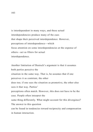 103
is interdependent in many ways, and these actual
interdependencies produce many of the cues
that shape their perceived interdependence. However,
perceptions of interdependence—which
focus attention on some interdependencies at the expense of
others—act as filters for actual
interdependence.
Another limitation of Deutsch’s argument is that it assumes
both parties perceive the
situation in the same way. That is, he assumes that if one
perceives it as contrient, the other
does too; if one sees the situation as promotive, the other also
sees it that way. Parties’
perceptions often match. However, this does not have to be the
case. People often interpret the
same thing differently. What might account for this divergence?
The answer to this question
can be found in tendencies toward reciprocity and compensation
in human interaction.
 