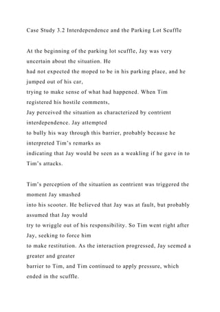 Case Study 3.2 Interdependence and the Parking Lot Scuffle
At the beginning of the parking lot scuffle, Jay was very
uncertain about the situation. He
had not expected the moped to be in his parking place, and he
jumped out of his car,
trying to make sense of what had happened. When Tim
registered his hostile comments,
Jay perceived the situation as characterized by contrient
interdependence. Jay attempted
to bully his way through this barrier, probably because he
interpreted Tim’s remarks as
indicating that Jay would be seen as a weakling if he gave in to
Tim’s attacks.
Tim’s perception of the situation as contrient was triggered the
moment Jay smashed
into his scooter. He believed that Jay was at fault, but probably
assumed that Jay would
try to wriggle out of his responsibility. So Tim went right after
Jay, seeking to force him
to make restitution. As the interaction progressed, Jay seemed a
greater and greater
barrier to Tim, and Tim continued to apply pressure, which
ended in the scuffle.
 
