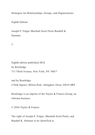Strategies for Relationships, Groups, and Organizations
Eighth Edition
Joseph P. Folger Marshall Scott Poole Randall K.
Stutman
3
Eighth edition published 2018
by Routledge
711 Third Avenue, New York, NY 10017
and by Routledge
2 Park Square, Milton Park, Abingdon, Oxon, OX14 4RN
Routledge is an imprint of the Taylor & Francis Group, an
informa business
© 2018 Taylor & Francis
The right of Joseph P. Folger, Marshall Scott Poole, and
Randall K. Stutman to be identified as
 