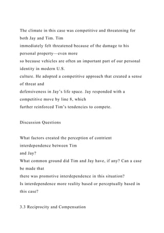 The climate in this case was competitive and threatening for
both Jay and Tim. Tim
immediately felt threatened because of the damage to his
personal property—even more
so because vehicles are often an important part of our personal
identity in modern U.S.
culture. He adopted a competitive approach that created a sense
of threat and
defensiveness in Jay’s life space. Jay responded with a
competitive move by line 8, which
further reinforced Tim’s tendencies to compete.
Discussion Questions
What factors created the perception of contrient
interdependence between Tim
and Jay?
What common ground did Tim and Jay have, if any? Can a case
be made that
there was promotive interdependence in this situation?
Is interdependence more reality based or perceptually based in
this case?
3.3 Reciprocity and Compensation
 