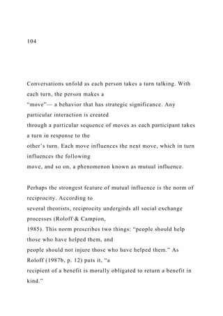 104
Conversations unfold as each person takes a turn talking. With
each turn, the person makes a
“move”— a behavior that has strategic significance. Any
particular interaction is created
through a particular sequence of moves as each participant takes
a turn in response to the
other’s turn. Each move influences the next move, which in turn
influences the following
move, and so on, a phenomenon known as mutual influence.
Perhaps the strongest feature of mutual influence is the norm of
reciprocity. According to
several theorists, reciprocity undergirds all social exchange
processes (Roloff & Campion,
1985). This norm prescribes two things: “people should help
those who have helped them, and
people should not injure those who have helped them.” As
Roloff (1987b, p. 12) puts it, “a
recipient of a benefit is morally obligated to return a benefit in
kind.”
 
