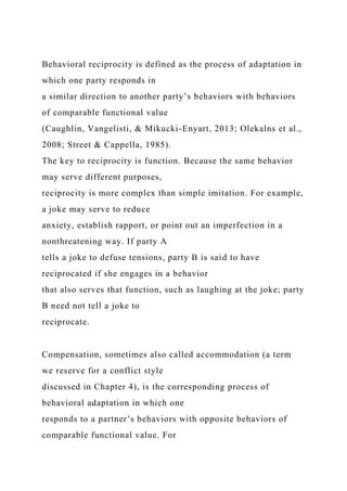 Behavioral reciprocity is defined as the process of adaptation in
which one party responds in
a similar direction to another party’s behaviors with behaviors
of comparable functional value
(Caughlin, Vangelisti, & Mikucki-Enyart, 2013; Olekalns et al.,
2008; Street & Cappella, 1985).
The key to reciprocity is function. Because the same behavior
may serve different purposes,
reciprocity is more complex than simple imitation. For example,
a joke may serve to reduce
anxiety, establish rapport, or point out an imperfection in a
nonthreatening way. If party A
tells a joke to defuse tensions, party B is said to have
reciprocated if she engages in a behavior
that also serves that function, such as laughing at the joke; party
B need not tell a joke to
reciprocate.
Compensation, sometimes also called accommodation (a term
we reserve for a conflict style
discussed in Chapter 4), is the corresponding process of
behavioral adaptation in which one
responds to a partner’s behaviors with opposite behaviors of
comparable functional value. For
 