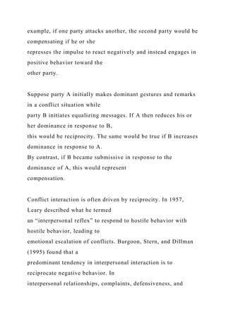 example, if one party attacks another, the second party would be
compensating if he or she
represses the impulse to react negatively and instead engages in
positive behavior toward the
other party.
Suppose party A initially makes dominant gestures and remarks
in a conflict situation while
party B initiates equalizing messages. If A then reduces his or
her dominance in response to B,
this would be reciprocity. The same would be true if B increases
dominance in response to A.
By contrast, if B became submissive in response to the
dominance of A, this would represent
compensation.
Conflict interaction is often driven by reciprocity. In 1957,
Leary described what he termed
an “interpersonal reflex” to respond to hostile behavior with
hostile behavior, leading to
emotional escalation of conflicts. Burgoon, Stern, and Dillman
(1995) found that a
predominant tendency in interpersonal interaction is to
reciprocate negative behavior. In
interpersonal relationships, complaints, defensiveness, and
 