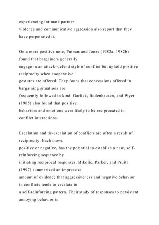 experiencing intimate partner
violence and communicative aggression also report that they
have perpetrated it.
On a more positive note, Putnam and Jones (1982a, 1982b)
found that bargainers generally
engage in an attack–defend style of conflict but uphold positive
reciprocity when cooperative
gestures are offered. They found that concessions offered in
bargaining situations are
frequently followed in kind. Gaelick, Bodenhausen, and Wyer
(1985) also found that positive
behaviors and emotions were likely to be reciprocated in
conflict interactions.
Escalation and de-escalation of conflicts are often a result of
reciprocity. Each move,
positive or negative, has the potential to establish a new, self-
reinforcing sequence by
initiating reciprocal responses. Mikolic, Parker, and Pruitt
(1997) summarized an impressive
amount of evidence that aggressiveness and negative behavior
in conflicts tends to escalate in
a self-reinforcing pattern. Their study of responses to persistent
annoying behavior in
 