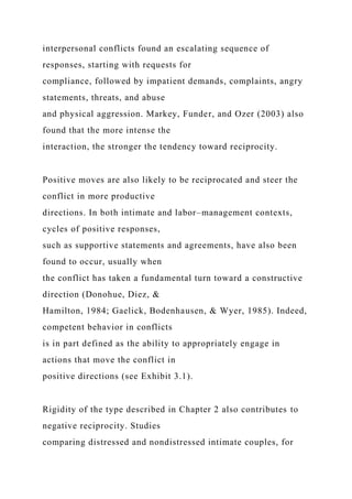 interpersonal conflicts found an escalating sequence of
responses, starting with requests for
compliance, followed by impatient demands, complaints, angry
statements, threats, and abuse
and physical aggression. Markey, Funder, and Ozer (2003) also
found that the more intense the
interaction, the stronger the tendency toward reciprocity.
Positive moves are also likely to be reciprocated and steer the
conflict in more productive
directions. In both intimate and labor–management contexts,
cycles of positive responses,
such as supportive statements and agreements, have also been
found to occur, usually when
the conflict has taken a fundamental turn toward a constructive
direction (Donohue, Diez, &
Hamilton, 1984; Gaelick, Bodenhausen, & Wyer, 1985). Indeed,
competent behavior in conflicts
is in part defined as the ability to appropriately engage in
actions that move the conflict in
positive directions (see Exhibit 3.1).
Rigidity of the type described in Chapter 2 also contributes to
negative reciprocity. Studies
comparing distressed and nondistressed intimate couples, for
 