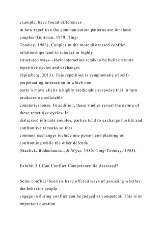 example, have found differences
in how repetitive the communication patterns are for these
couples (Gottman, 1979; Ting-
Toomey, 1983). Couples in the more distressed conflict
relationships tend to interact in highly
structured ways—their interaction tends to be built on more
repetitive cycles and exchanges
(Spitzberg, 2013). This repetition is symptomatic of self-
perpetuating interaction in which one
party’s move elicits a highly predictable response that in turn
produces a predictable
counterresponse. In addition, these studies reveal the nature of
these repetitive cycles. In
distressed intimate couples, parties tend to exchange hostile and
confrontive remarks so that
common exchanges include one person complaining or
confronting while the other defends
(Gaelick, Bodenhausen, & Wyer, 1985; Ting-Toomey, 1983).
Exhibit 3.1 Can Conflict Competence Be Assessed?
Some conflict theorists have offered ways of assessing whether
the behavior people
engage in during conflict can be judged as competent. This is an
important question
 