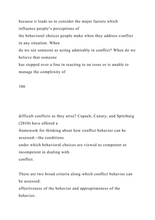 because it leads us to consider the major factors which
influence people’s perceptions of
the behavioral choices people make when they address conflict
in any situation. When
do we see someone as acting admirably in conflict? When do we
believe that someone
has stepped over a line in reacting to an issue or is unable to
manage the complexity of
106
difficult conflicts as they arise? Cupach, Canary, and Spitzburg
(2010) have offered a
framework for thinking about how conflict behavior can be
assessed—the conditions
under which behavioral choices are viewed as competent or
incompetent in dealing with
conflict.
There are two broad criteria along which conflict behavior can
be assessed:
effectiveness of the behavior and appropriateness of the
behavior.
 
