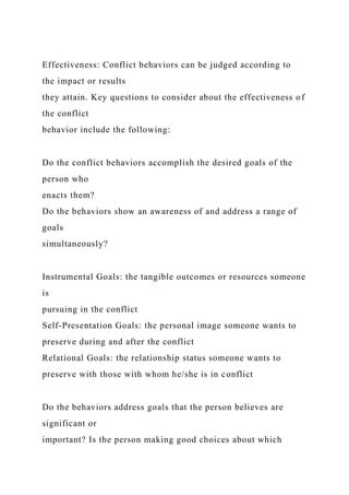 Effectiveness: Conflict behaviors can be judged according to
the impact or results
they attain. Key questions to consider about the effectiveness of
the conflict
behavior include the following:
Do the conflict behaviors accomplish the desired goals of the
person who
enacts them?
Do the behaviors show an awareness of and address a range of
goals
simultaneously?
Instrumental Goals: the tangible outcomes or resources someone
is
pursuing in the conflict
Self-Presentation Goals: the personal image someone wants to
preserve during and after the conflict
Relational Goals: the relationship status someone wants to
preserve with those with whom he/she is in conflict
Do the behaviors address goals that the person believes are
significant or
important? Is the person making good choices about which
 