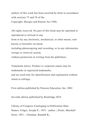authors of this work has been asserted by them in accordance
with sections 77 and 78 of the
Copyright, Designs and Patents Act 1988.
All rights reserved. No part of this book may be reprinted or
reproduced or utilised in any
form or by any electronic, mechanical, or other means, now
known or hereafter invented,
including photocopying and recording, or in any information
storage or retrieval system,
without permission in writing from the publishers.
Trademark notice: Product or corporate names may be
trademarks or registered trademarks,
and are used only for identification and explanation without
intent to infringe.
First edition published by Pearson Education, Inc. 2001
Seventh edition published by Routledge 2016
Library of Congress Cataloging-in-Publication Data
Names: Folger, Joseph P., 1951– author. | Poole, Marshall
Scott, 1951– | Stutman, Randall K.,
 